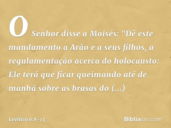 O Senhor disse a Moisés: "Dê este mandamento a Arão e a seus filhos, a regulamentação acerca do holocausto: Ele terá que ficar queimando até de manhã sobre as b