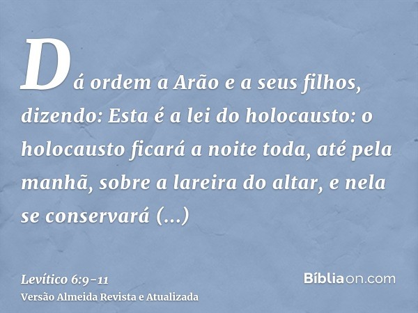 Dá ordem a Arão e a seus filhos, dizendo: Esta é a lei do holocausto: o holocausto ficará a noite toda, até pela manhã, sobre a lareira do altar, e nela se cons
