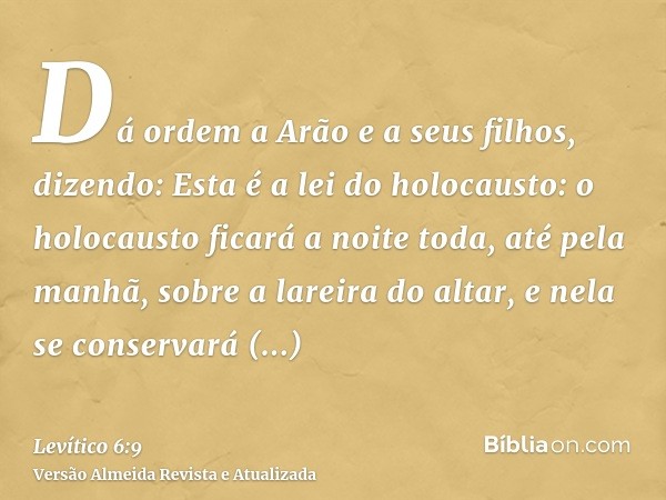 Dá ordem a Arão e a seus filhos, dizendo: Esta é a lei do holocausto: o holocausto ficará a noite toda, até pela manhã, sobre a lareira do altar, e nela se cons