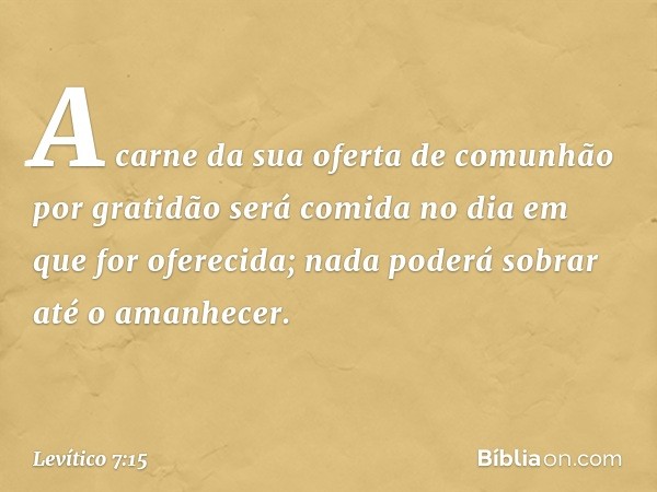 A carne da sua ofer­ta de comunhão por gratidão será comida no dia em que for oferecida; nada poderá sobrar até o ama­nhecer. -- Levítico 7:15