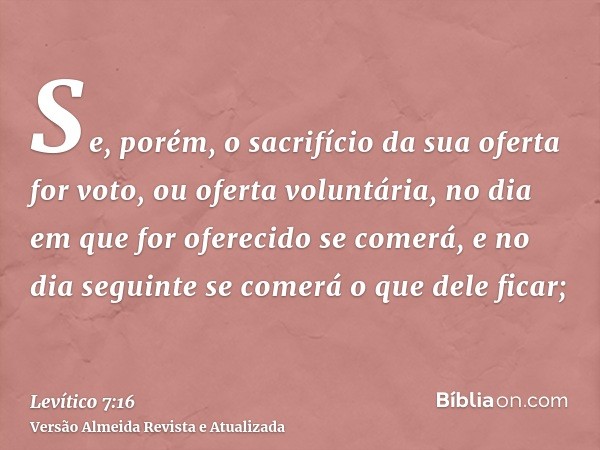 Se, porém, o sacrifício da sua oferta for voto, ou oferta voluntária, no dia em que for oferecido se comerá, e no dia seguinte se comerá o que dele ficar;