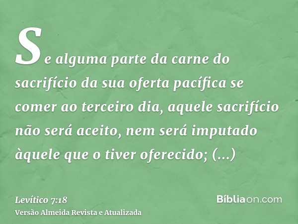 Se alguma parte da carne do sacrifício da sua oferta pacífica se comer ao terceiro dia, aquele sacrifício não será aceito, nem será imputado àquele que o tiver 