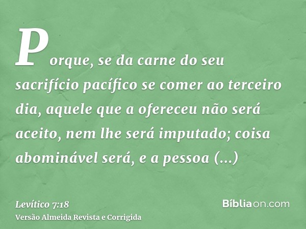 Porque, se da carne do seu sacrifício pacífico se comer ao terceiro dia, aquele que a ofereceu não será aceito, nem lhe será imputado; coisa abominável será, e 
