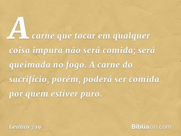 "A carne que tocar em qualquer coisa impura não será comida; será queimada no fo­go. A carne do sacrifício, porém, poderá ser comida por ­quem estiver puro. -- 