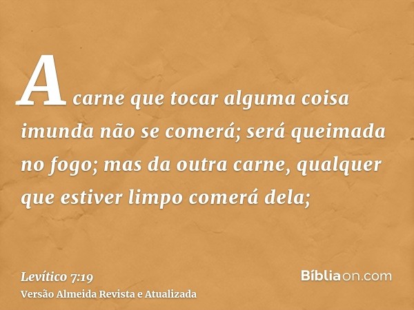 A carne que tocar alguma coisa imunda não se comerá; será queimada no fogo; mas da outra carne, qualquer que estiver limpo comerá dela;