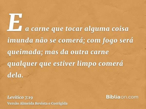 E a carne que tocar alguma coisa imunda não se comerá; com fogo será queimada; mas da outra carne qualquer que estiver limpo comerá dela.