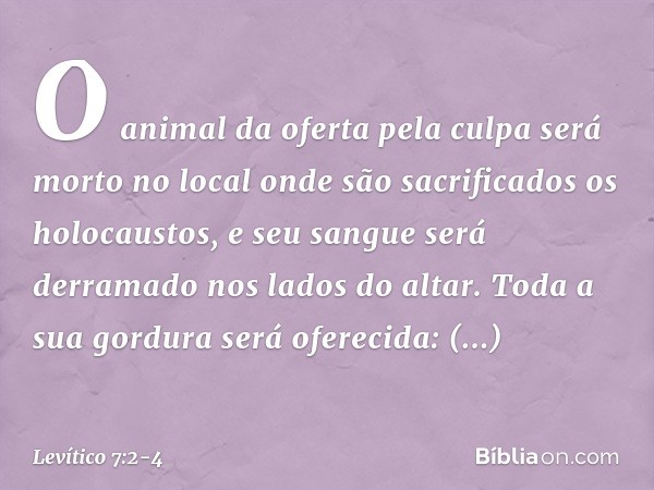 O animal da oferta pela culpa será morto no local onde são sacrificados os holocaustos, e seu sangue será derramado nos lados do altar. Toda a sua gordura será 