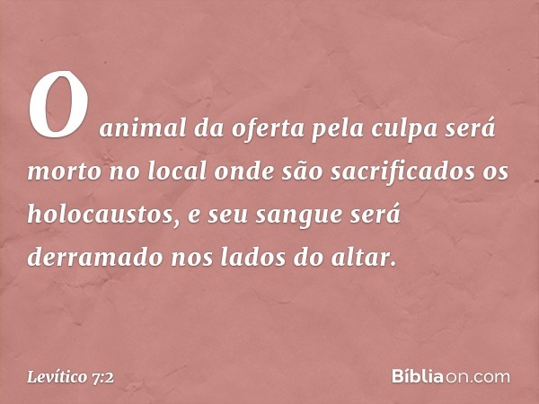 O animal da oferta pela culpa será morto no local onde são sacrificados os holocaustos, e seu sangue será derramado nos lados do altar. -- Levítico 7:2