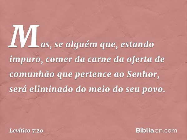 Mas, se alguém que, estando impuro, comer da carne da ofer­ta de comunhão que pertence ao Senhor, será elimi­nado do meio do seu povo. -- Levítico 7:20