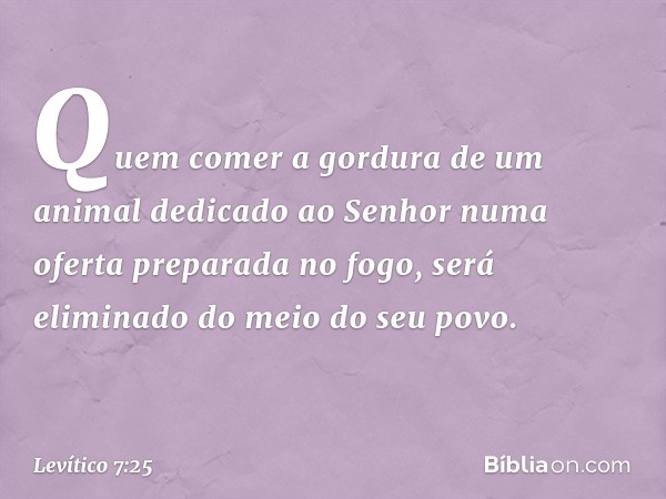 Quem comer a gordura de um animal dedica­do ao Senhor numa oferta preparada no fogo, será eliminado do meio do seu povo. -- Levítico 7:25