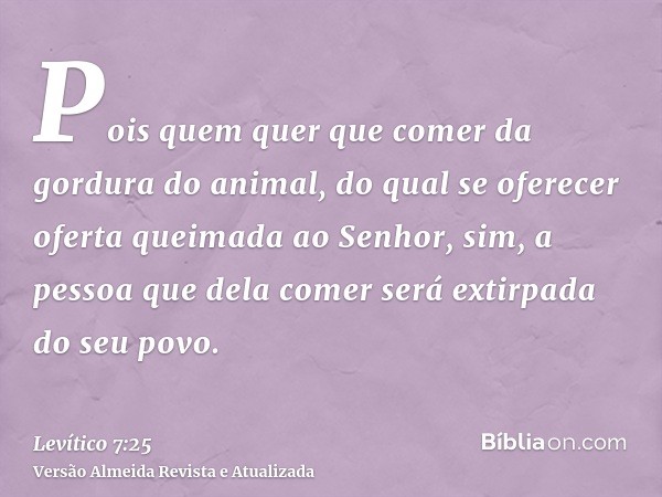 Pois quem quer que comer da gordura do animal, do qual se oferecer oferta queimada ao Senhor, sim, a pessoa que dela comer será extirpada do seu povo.