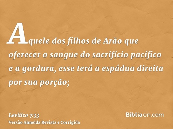 Aquele dos filhos de Arão que oferecer o sangue do sacrifício pacífico e a gordura, esse terá a espádua direita por sua porção;