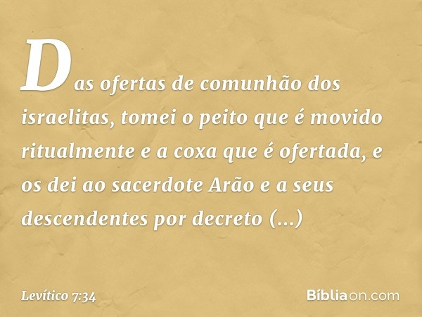 Das ofer­tas de comunhão dos israelitas, tomei o peito que é movido ritualmente e a coxa que é ofer­tada, e os dei ao sacerdote Arão e a seus descendentes por d