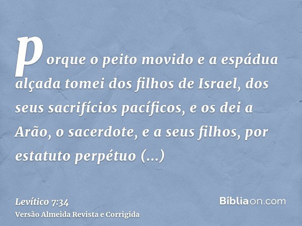 porque o peito movido e a espádua alçada tomei dos filhos de Israel, dos seus sacrifícios pacíficos, e os dei a Arão, o sacerdote, e a seus filhos, por estatuto
