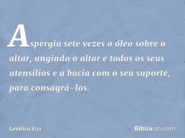 Aspergiu sete vezes o óleo sobre o altar, ungindo o altar e todos os seus utensílios e a bacia com o seu suporte, para consagrá-los. -- Levítico 8:11