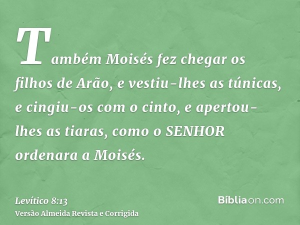 Também Moisés fez chegar os filhos de Arão, e vestiu-lhes as túnicas, e cingiu-os com o cinto, e apertou-lhes as tiaras, como o SENHOR ordenara a Moisés.