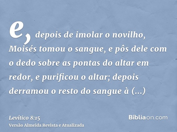 e, depois de imolar o novilho, Moisés tomou o sangue, e pôs dele com o dedo sobre as pontas do altar em redor, e purificou o altar; depois derramou o resto do s