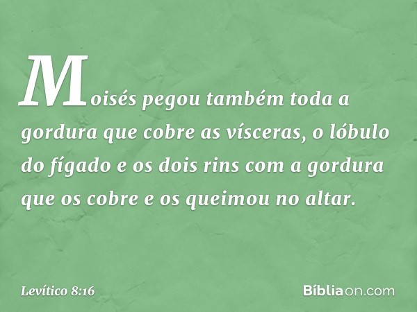 Moisés pegou também toda a gordura que cobre as vísceras, o lóbulo do fígado e os dois rins com a gordura que os cobre e os queimou no altar. -- Levítico 8:16