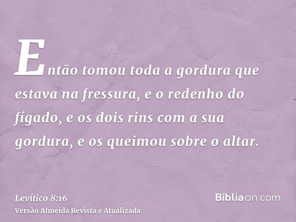 Então tomou toda a gordura que estava na fressura, e o redenho do fígado, e os dois rins com a sua gordura, e os queimou sobre o altar.