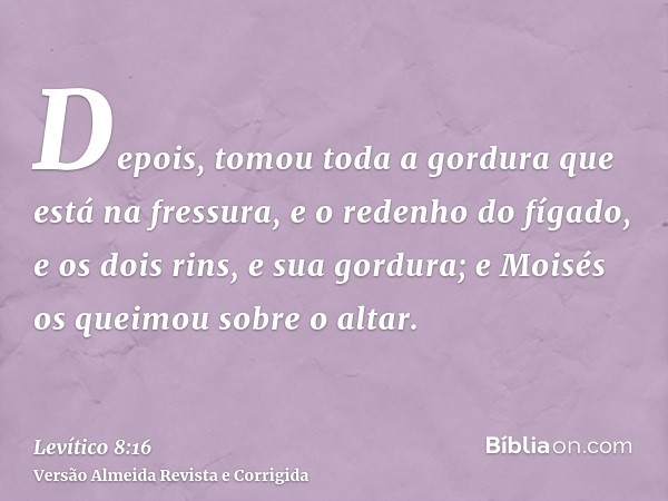 Depois, tomou toda a gordura que está na fressura, e o redenho do fígado, e os dois rins, e sua gordura; e Moisés os queimou sobre o altar.