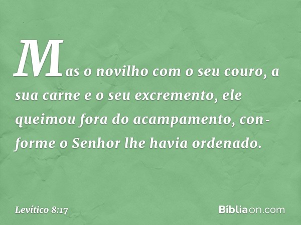 Mas o novilho com o seu couro, a sua carne e o seu excremen­to, ele queimou fora do acampamento, con­forme o Senhor lhe havia ordenado. -- Levítico 8:17