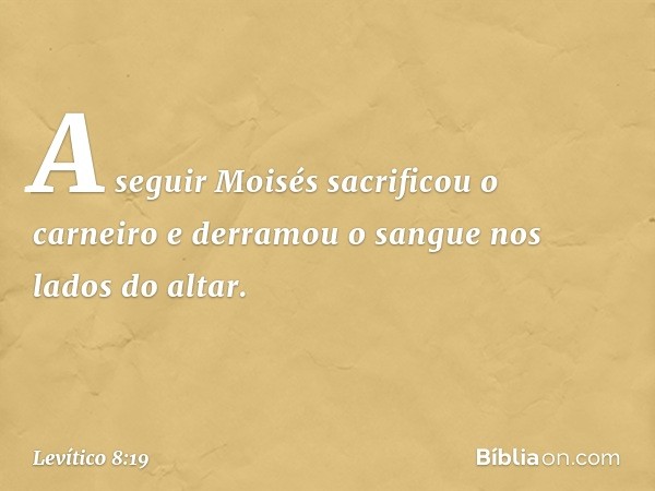 A seguir Moisés sacrificou o carneiro e derramou o san­gue nos lados do altar. -- Levítico 8:19