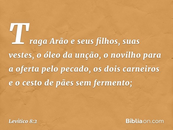 "Traga Arão e seus filhos, suas vestes, o óleo da unção, o novilho para a oferta pelo pecado, os dois carneiros e o cesto de pães sem fermento; -- Levítico 8:2