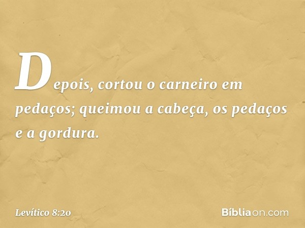 Depois, cortou o carneiro em pedaços; queimou a cabeça, os pedaços e a gordura. -- Levítico 8:20