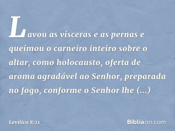 Lavou as vísceras e as pernas e queimou o carneiro inteiro sobre o altar, como holocausto, oferta de aroma agradável ao Senhor, preparada no fogo, conforme o Se