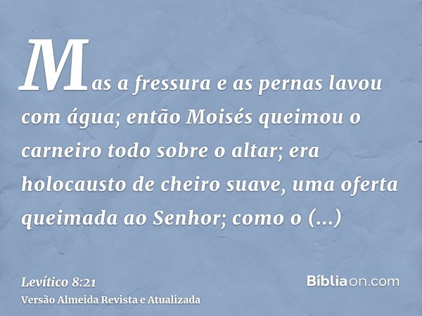 Mas a fressura e as pernas lavou com água; então Moisés queimou o carneiro todo sobre o altar; era holocausto de cheiro suave, uma oferta queimada ao Senhor; co