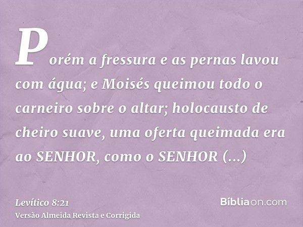 Porém a fressura e as pernas lavou com água; e Moisés queimou todo o carneiro sobre o altar; holocausto de cheiro suave, uma oferta queimada era ao SENHOR, como