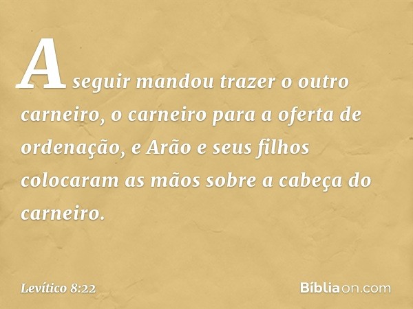 A seguir mandou trazer o outro carneiro, o carneiro para a oferta de ordenação, e Arão e seus filhos colocaram as mãos sobre a cabeça do carneiro. -- Levítico 8