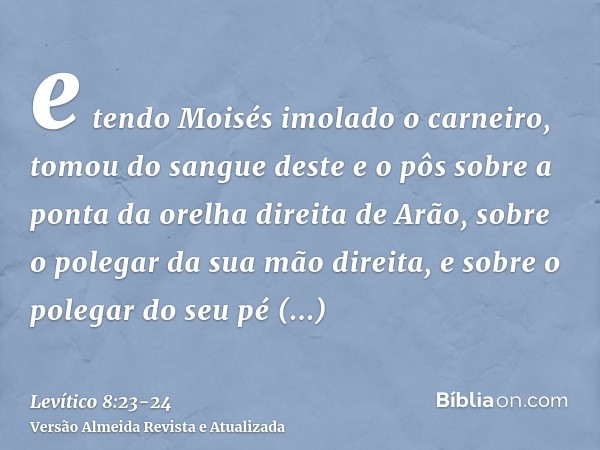 e tendo Moisés imolado o carneiro, tomou do sangue deste e o pôs sobre a ponta da orelha direita de Arão, sobre o polegar da sua mão direita, e sobre o polegar