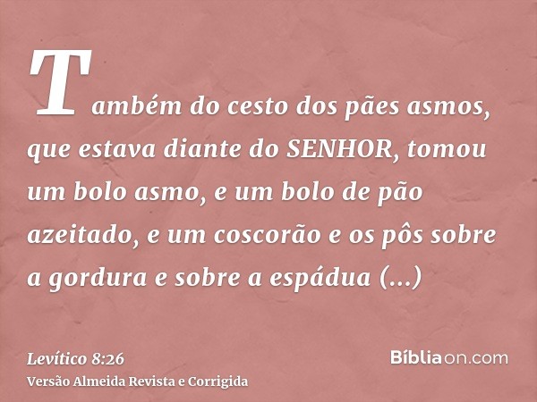 Também do cesto dos pães asmos, que estava diante do SENHOR, tomou um bolo asmo, e um bolo de pão azeitado, e um coscorão e os pôs sobre a gordura e sobre a esp