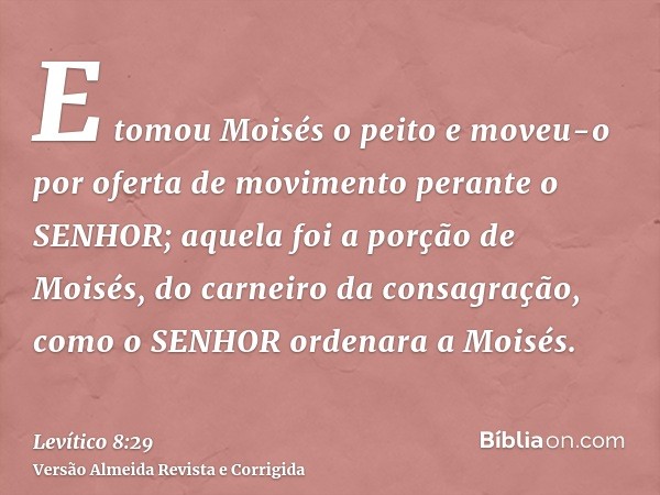 E tomou Moisés o peito e moveu-o por oferta de movimento perante o SENHOR; aquela foi a porção de Moisés, do carneiro da consagração, como o SENHOR ordenara a M
