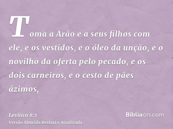 Toma a Arão e a seus filhos com ele, e os vestidos, e o óleo da unção, e o novilho da oferta pelo pecado, e os dois carneiros, e o cesto de pães ázimos,