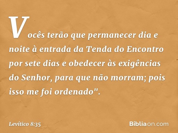 Vocês terão que permanecer dia e noite à entrada da Tenda do Encontro por sete dias e obedecer às exigências do Senhor, para que não morram; pois isso me foi or