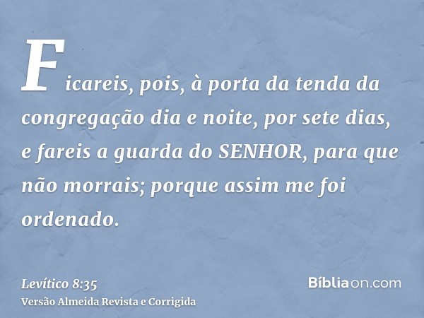 Ficareis, pois, à porta da tenda da congregação dia e noite, por sete dias, e fareis a guarda do SENHOR, para que não morrais; porque assim me foi ordenado.