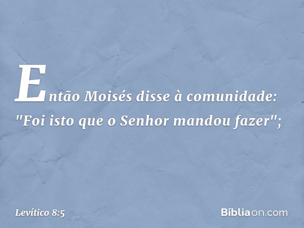 Então Moisés disse à comunidade: "Foi isto que o Senhor mandou fazer"; -- Levítico 8:5