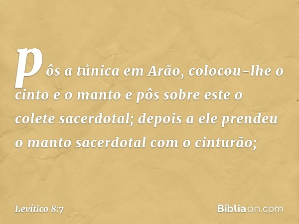 pôs a túnica em Arão, colocou-lhe o cinto e o manto e pôs sobre este o colete sacerdotal; depois a ele pren­deu o manto sacer­dotal com o cinturão; -- Levítico 