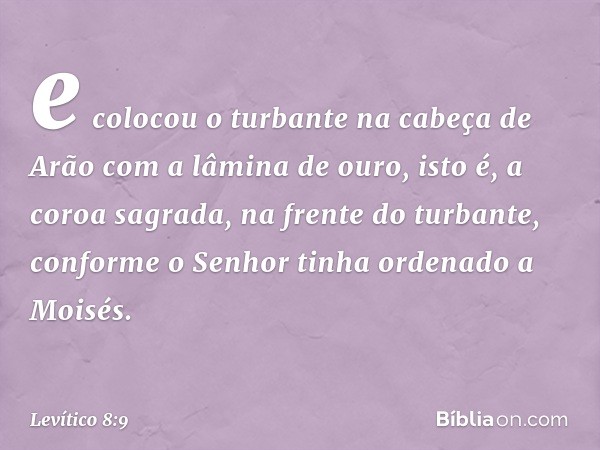 e colocou o turbante na cabeça de Arão com a lâmina de ouro, isto é, a coroa sagrada, na frente do tur­bante, conforme o Senhor tinha ordenado a Moisés. -- Leví