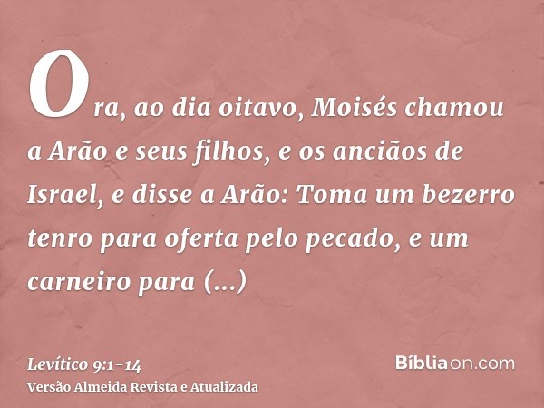 Ora, ao dia oitavo, Moisés chamou a Arão e seus filhos, e os anciãos de Israel,e disse a Arão: Toma um bezerro tenro para oferta pelo pecado, e um carneiro para