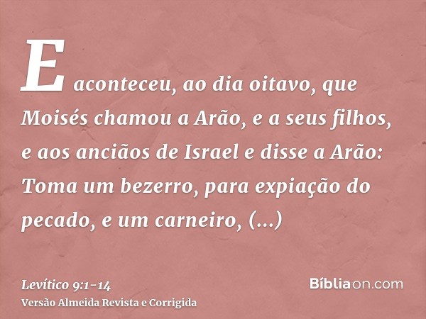 E aconteceu, ao dia oitavo, que Moisés chamou a Arão, e a seus filhos, e aos anciãos de Israele disse a Arão: Toma um bezerro, para expiação do pecado, e um car