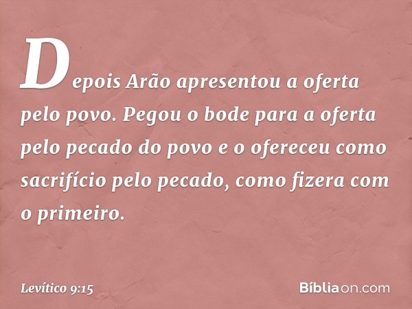 Depois Arão apresentou a oferta pelo povo. Pegou o bode para a oferta pelo pecado do povo e o ofereceu como sacrifício pelo peca­do, como fizera com o primeiro.