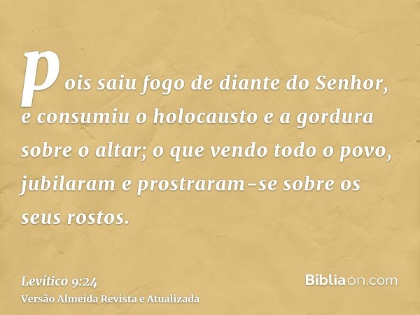 pois saiu fogo de diante do Senhor, e consumiu o holocausto e a gordura sobre o altar; o que vendo todo o povo, jubilaram e prostraram-se sobre os seus rostos.