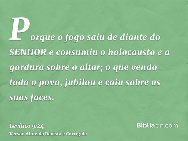 Porque o fogo saiu de diante do SENHOR e consumiu o holocausto e a gordura sobre o altar; o que vendo todo o povo, jubilou e caiu sobre as suas faces.