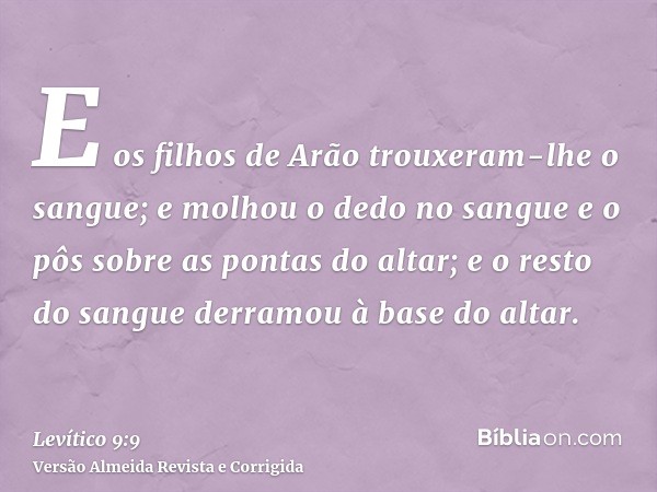 E os filhos de Arão trouxeram-lhe o sangue; e molhou o dedo no sangue e o pôs sobre as pontas do altar; e o resto do sangue derramou à base do altar.