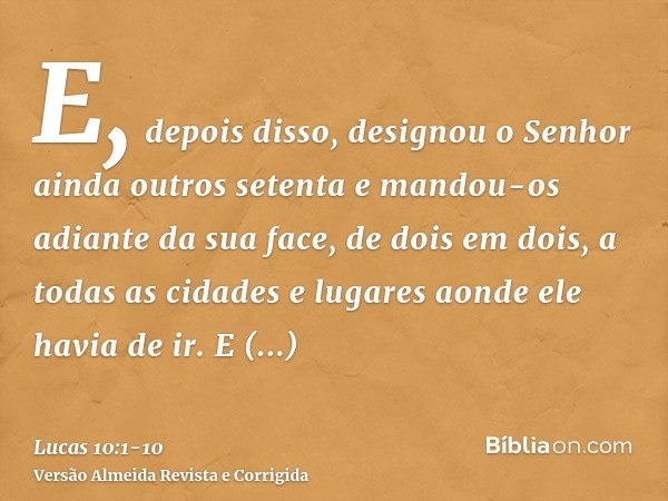 E, depois disso, designou o Senhor ainda outros setenta e mandou-os adiante da sua face, de dois em dois, a todas as cidades e lugares aonde ele havia de ir.E d