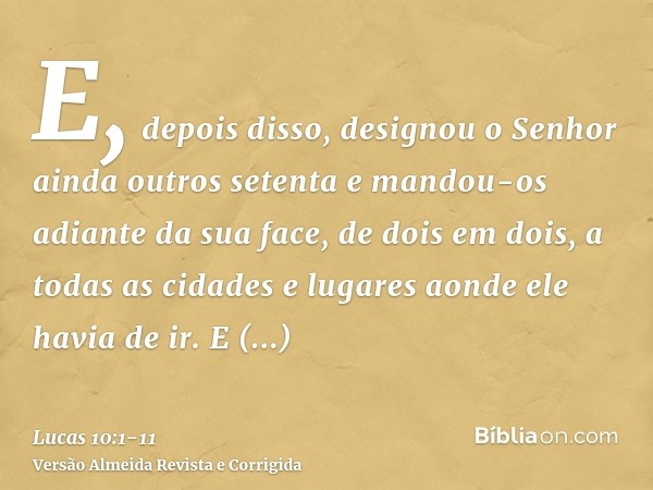 E, depois disso, designou o Senhor ainda outros setenta e mandou-os adiante da sua face, de dois em dois, a todas as cidades e lugares aonde ele havia de ir.E d