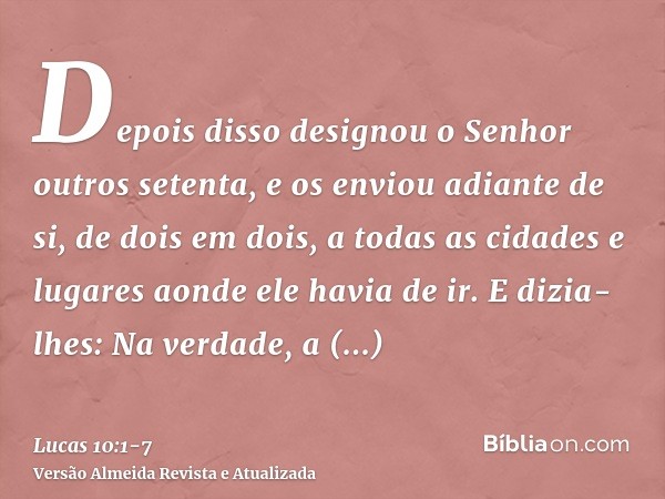 Depois disso designou o Senhor outros setenta, e os enviou adiante de si, de dois em dois, a todas as cidades e lugares aonde ele havia de ir.E dizia-lhes: Na v